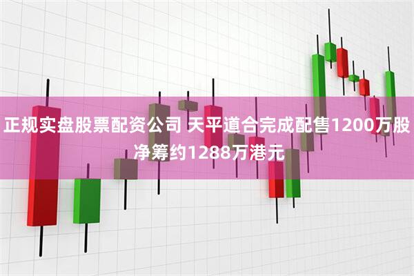 正规实盘股票配资公司 天平道合完成配售1200万股 净筹约1288万港元