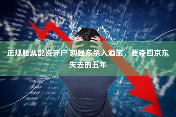 正规股票配资开户 刘强东杀入酒旅，要夺回京东失去的五年