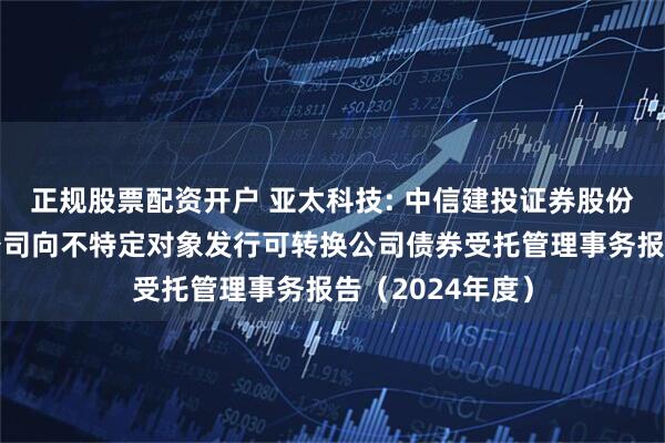 正规股票配资开户 亚太科技: 中信建投证券股份有限公司关于公司向不特定对象发行可转换公司债券受托管理事务报告（2024年度）
