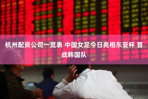 杭州配资公司一览表 中国女足今日亮相东亚杯 首战韩国队