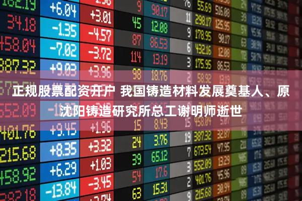 正规股票配资开户 我国铸造材料发展奠基人、原沈阳铸造研究所总工谢明师逝世