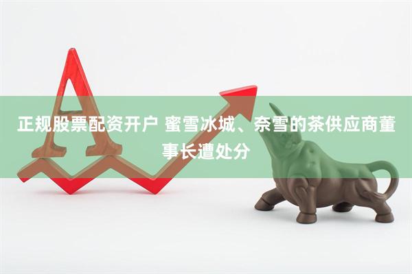 正规股票配资开户 蜜雪冰城、奈雪的茶供应商董事长遭处分