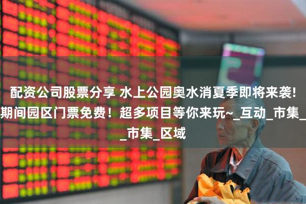 配资公司股票分享 水上公园奥水消夏季即将来袭!活动期间园区门票免费！超多项目等你来玩~_互动_市集_区域