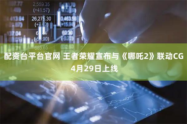 配资台平台官网 王者荣耀宣布与《哪吒2》联动CG 4月29日上线