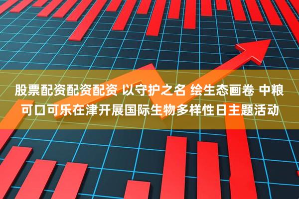 股票配资配资配资 以守护之名 绘生态画卷 中粮可口可乐在津开展国际生物多样性日主题活动