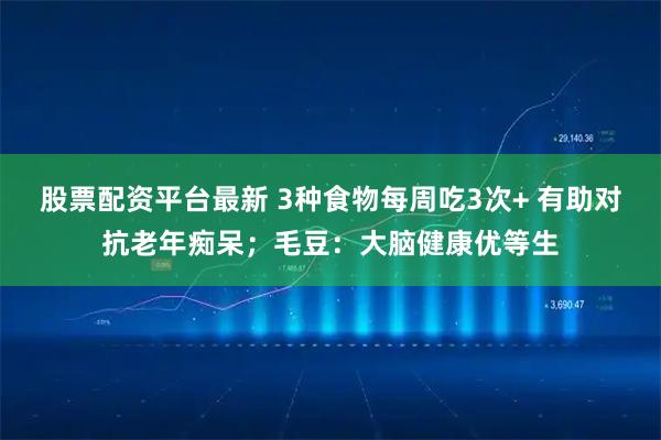 股票配资平台最新 3种食物每周吃3次+ 有助对抗老年痴呆；毛豆：大脑健康优等生