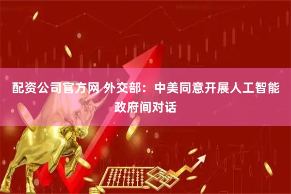 配资公司官方网 外交部：中美同意开展人工智能政府间对话