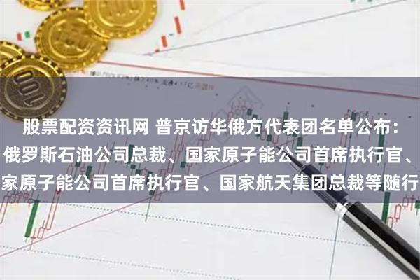 股票配资资讯网 普京访华俄方代表团名单公布：含5位副总理8位部长，俄罗斯石油公司总裁、国家原子能公司首席执行官、国家航天集团总裁等随行
