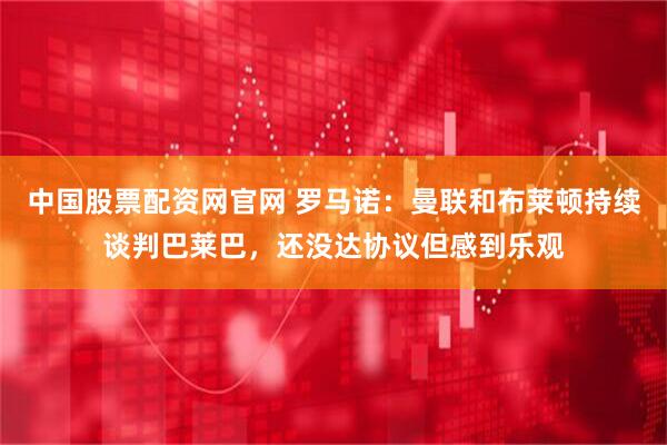 中国股票配资网官网 罗马诺：曼联和布莱顿持续谈判巴莱巴，还没达协议但感到乐观